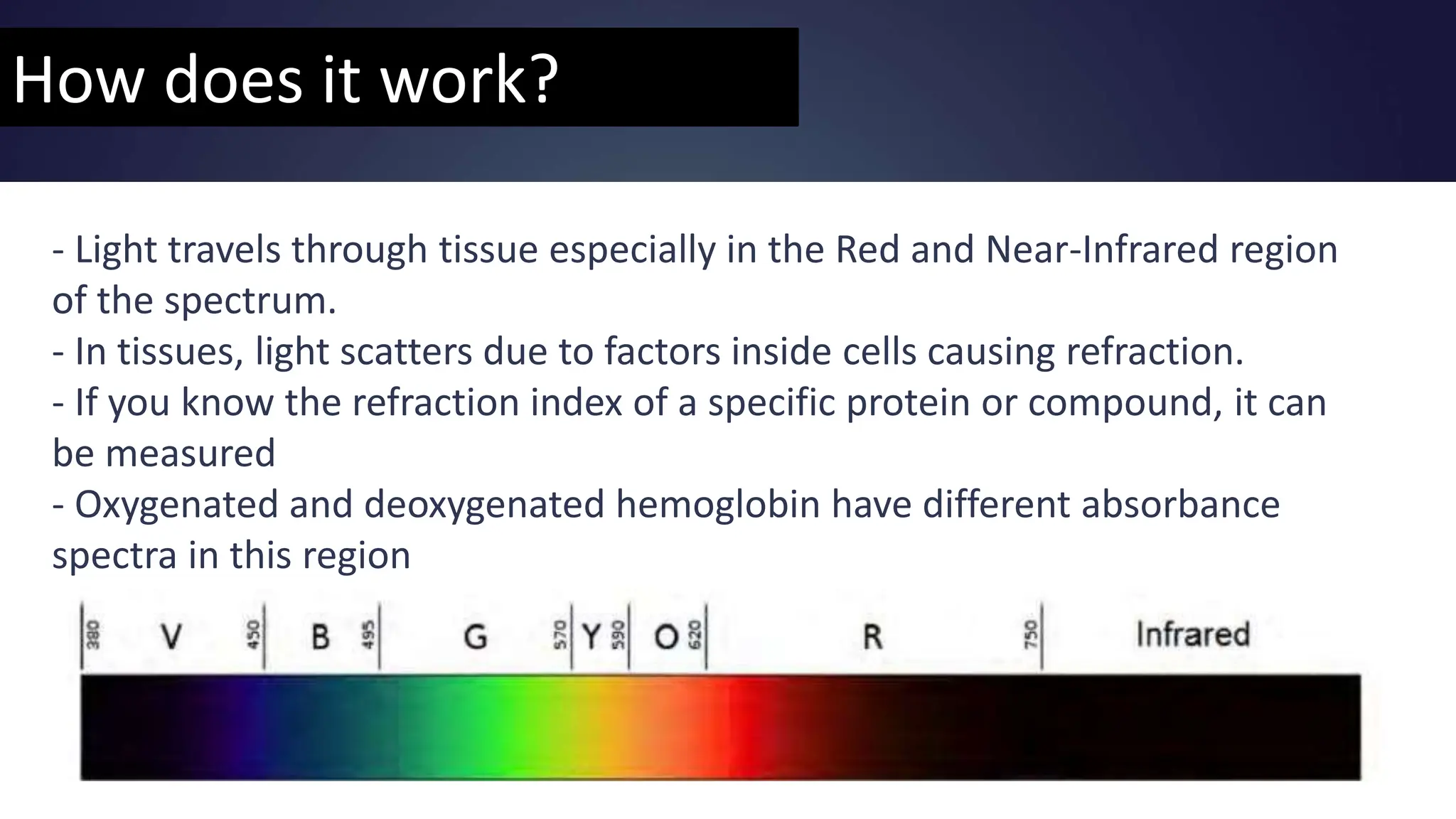 How does it work?
- Light travels through tissue especially in the Red and Near-Infrared region
of the spectrum.
- In tissues, light scatters due to factors inside cells causing refraction.
- If you know the refraction index of a specific protein or compound, it can
be measured
- Oxygenated and deoxygenated hemoglobin have different absorbance
spectra in this region
 
