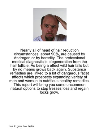 Nearly all of head of hair reduction
  circumstances, about 90%, are caused by
  Androgen or by heredity. The professional
 medical diagnostic is: degeneration from the
hair follicle. As being a effect wild hair falls but
  by no means grows back again. Substance
remedies are linked to a lot of dangerous facet
 affects which prospects expanding variety of
men and women to nutritious healthy remedies.
  This report will bring you some uncommon
natural options to stop tresses loss and regain
                    locks grow.




how to grow hair faster
 