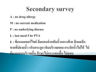 A : no drug allergy
M : no current medication
P : no underlying disease
L : last meal 5 hr PTA
E : ซ้อนมอเตอร์ไซค์ ล้มแฮนด์รถทับนิ้วกลางซ้าย มีแผลฉีก
ขาดที่ปลายนิ้ว เห็นกระดูก เจ็บบริเวณแผล กระดิกนิ้วไม่ได้ ไม่
มีบาดแผลบริเวณอื่น ศีรษะไม่กระแทกพื้น ไม่สลบ
 