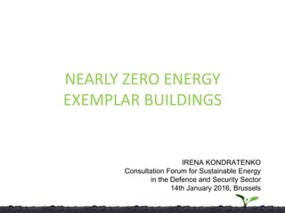 NEARLY ZERO ENERGY
EXEMPLAR BUILDINGS
IRENA KONDRATENKO
Consultation Forum for Sustainable Energy
in the Defence and Security Sector
14th January 2016, Brussels
 