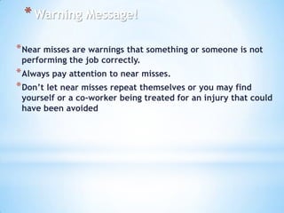 * Warning Message!
* Near misses are warnings that something or someone is not
performing the job correctly.

* Always pay attention to near misses.
* Don’t let near misses repeat themselves or you may find

yourself or a co-worker being treated for an injury that could
have been avoided

 