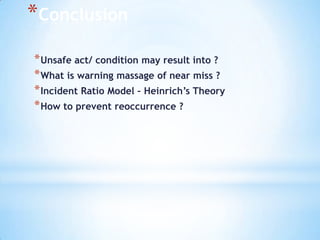 *Conclusion
* Unsafe act/ condition may result into ?
* What is warning massage of near miss ?
* Incident Ratio Model – Heinrich’s Theory
* How to prevent reoccurrence ?

 