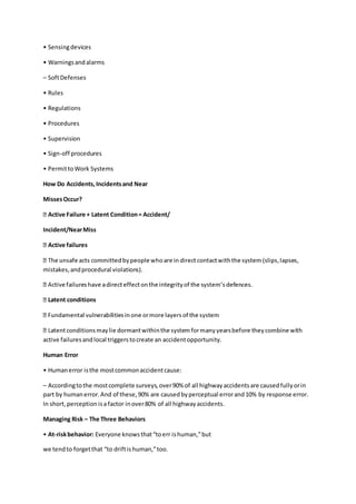 • Sensingdevices
• Warningsandalarms
– SoftDefenses
• Rules
• Regulations
• Procedures
• Supervision
• Sign-off procedures
• PermittoWork Systems
How Do Accidents,Incidentsand Near
MissesOccur?
Active Failure + Latent Condition= Accident/
Incident/NearMiss
Active failures
mistakes,andprocedural violations).
Latent conditions
active failuresandlocal triggerstocreate an accidentopportunity.
Human Error
• Humanerror isthe mostcommonaccidentcause:
– Accordingtothe mostcomplete surveys,over90% of all highwayaccidentsare causedfullyorin
part by humanerror.And of these,90% are causedbyperceptual errorand10% by response error.
In short,perceptionisa factor inover80% of all highwayaccidents.
Managing Risk – The Three Behaviors
• At-riskbehavior: Everyone knowsthat“toerr ishuman,”but
we tendto forgetthat “to driftishuman,”too.
 