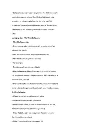 • Behavioral research:we are programmedtodriftintounsafe
habits,tolose perceptionof the riskattachedtoeveryday
behaviors,ormistakenlybelieve the risktobe justified.
• Overtime,asperceptionsof riskfade andthe tendencyisto
take shortcutsand driftaway frombehaviorswe know are
safer.
Managing Risk – The Three Behaviors
• At-riskbehavior,ctd.:
• The reasonsworkersdriftintounsafe behaviorsare often
rootedinthe system.
– Safe behavioral choicesmayinvoke criticism, and
– At-riskbehaviorsmayinvoke rewards.
• For example:
– Time tocomplete agivensetof tasks
• Thereinliesthe problem. The rewardsof at-riskbehaviors
can become socommon thatperceptionof theirriskfadesoris
believedtobe justified.
• The incentivesforunsafe behaviorsshouldbe uncoveredand
removed,andstrongerincentivesforsafe behaviorsbe created.
Recklessbehavior:
– Alwaysperceive the riskhe orshe istaking
– Understandthatthe risk issubstantial
– Behave intentionally,butare unable tojustifythe risk(i.e.,
do notmistakenlybelieve the riskisjustified)
– Knowthatothersare not engaginginthe same behavior
(i.e.,itisnotthe norm),and
– Make a consciouschoice todisregardrisk
 