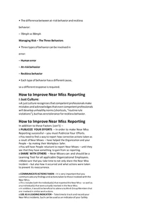 • The differencebetweenat-riskbehaviorandreckless
behavior:
– 70mph vs 90mph
Managing Risk – The Three Behaviors
• Three typesof behaviorcanbe involvedin
error:
– Human error
– At-riskbehavior
– Recklessbehavior
• Each type of behaviorhasa differentcause,
so a differentresponse isrequired.
How to Improve Near Miss Reporting
Just Culture:
A justculture recognizesthatcompetentprofessionalsmake
mistakesandacknowledgesthatevencompetentprofessionals
will developunhealthynorms(shortcuts,“routinerule
violations”),buthaszerotolerance forrecklessbehavior.
How to Improve Near Miss Reporting
In addition to these Factors (con’t) –
PUBLICIZE YOUR EFFORTS – In order to make Near Miss
Reporting successful – you must Publicize Your Efforts.
You need to find a way to report how corrective actions taken as
a result of Near Misses – have helped the Organization and your
People – by making their Workplace Safer.
You will have People reluctant to report Near Misses – until they
see that they have something to gain from so reporting.
SHARE WITH OTHERS – Near Misses can and should be a
Learning Tool for all applicable Organizational Employees.
Makesure that you take time to not only share the Near Miss
Incident – but also how it occurred and what actions were taken
to prevent its reoccurrence.
COMMUNICATEACTIONSTAKEN – It is very importantthatyou
communicateany findingsand actionstaken to thoseinvolved with the
Near Miss.
This includes both the Individual(s) that reportedthe Near Miss – as well as
anyIndividual(s) that were actuallyinvolved in the Near Miss.
In addition, it would be beneficial to advise anyWork GroupMembers that
are involvedin similar workactions.
USE AS A LEADINGINDICATOR – Taketimeto track and record your
Near MissIncidents.Such can beused asan indicatorof your Safety
 