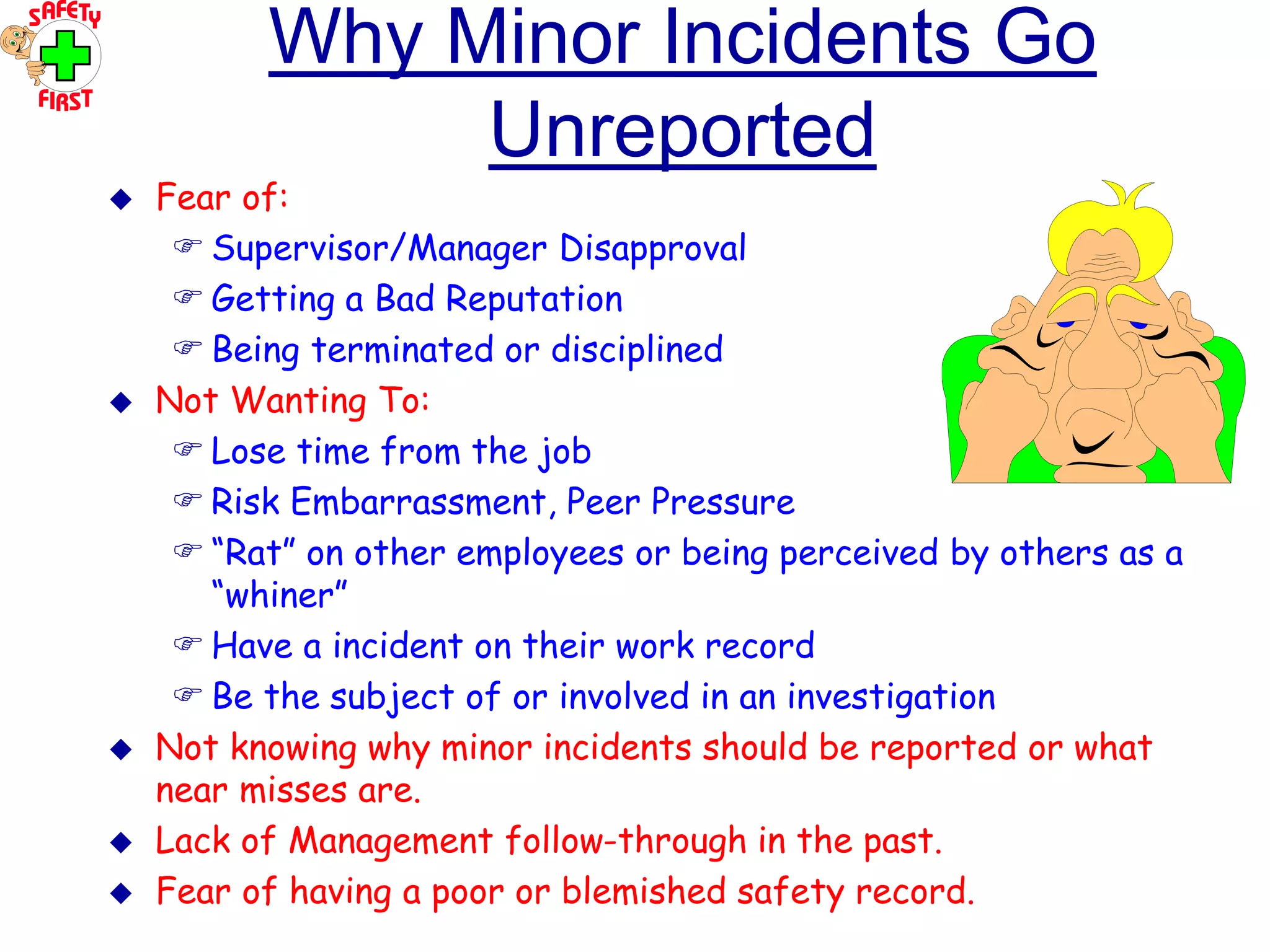 OHT 5
Why Minor Incidents Go
Unreported
 Fear of:
 Supervisor/Manager Disapproval
 Getting a Bad Reputation
 Being terminated or disciplined
 Not Wanting To:
 Lose time from the job
 Risk Embarrassment, Peer Pressure
 “Rat” on other employees or being perceived by others as a
“whiner”
 Have a incident on their work record
 Be the subject of or involved in an investigation
 Not knowing why minor incidents should be reported or what
near misses are.
 Lack of Management follow-through in the past.
 Fear of having a poor or blemished safety record.
 