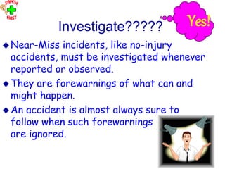 OHT 12
Investigate?????
Near-Miss incidents, like no-injury
accidents, must be investigated whenever
reported or observed.
They are forewarnings of what can and
might happen.
An accident is almost always sure to
follow when such forewarnings
are ignored.
Yes!
 