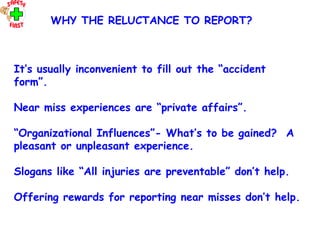 OHT 6
It’s usually inconvenient to fill out the “accident
form”.
Near miss experiences are “private affairs”.
“Organizational Influences”- What’s to be gained? A
pleasant or unpleasant experience.
Slogans like “All injuries are preventable” don’t help.
Offering rewards for reporting near misses don’t help.
WHY THE RELUCTANCE TO REPORT?
 