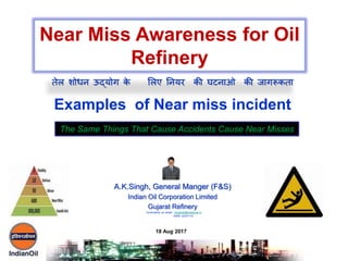 A.K.Singh, General Manger (F&S)
Indian Oil Corporation Limited
Gujarat Refinery
Examples of Near miss incident
Near Miss Awareness for Oil
Refinery
The Same Things That Cause Accidents Cause Near Misses
18 Aug 2017
तेल शोधन ऊद्योग के ललए ननयर की घटनाओ की जागरूकता
Comments on email : singhak@indianoil.in
0265 -2237110
 