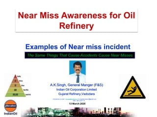 A.K.Singh, General Manger (F&S)
Indian Oil Corporation Limited
Gujarat Refinery,Vadodara
Examples of Near miss incident
Near Miss Awareness for Oil
Refinery
The Same Things That Cause Accidents Cause Near Misses
13 March 2020
Comments on email : singhak@indianoil.in or singhakindianoil@gmail.com
0091 265 -2237110
 