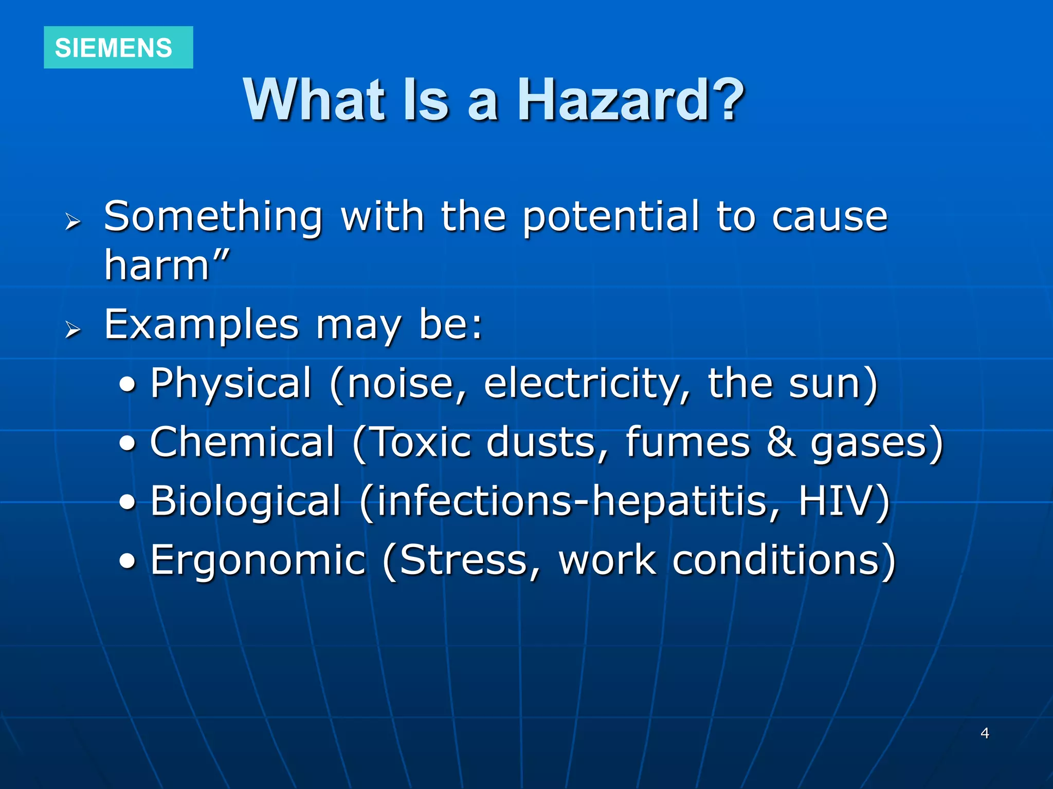 SIEMENS
4
What Is a Hazard?
 Something with the potential to cause
harm”
 Examples may be:
• Physical (noise, electricity, the sun)
• Chemical (Toxic dusts, fumes & gases)
• Biological (infections-hepatitis, HIV)
• Ergonomic (Stress, work conditions)
 