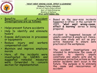 “WHAT WENT WRONG-CAUSE, EFFECT & LEARNING”
Ordnance Factory Ambajhari
(A Unit of Yantra India Limited)
Govt. of India Enterprise,
Ministry of Defence
OFAJ SAFETY&EMS CELL
• Benefits of Accident
Investigations are as follows:
• Helps prevent future accidents
• Help to identify and eliminate
hazard
• Expose deficiencies in processes
• Based on the near-miss incidents
happened in OFAJ; in the current Yr
2022, “what went wrong-cause,
effect & learning” series is being
prepared.
• Accident is happened because of
unsafe condition & unsafe act. Hence,
• Expose deficiencies in processes
or equipments
• Reduce injury and workers
compensation cost
• Maintain and improve employee
morale
• Here, all the incidents were
investigated by S&EMS and
suggested remedial measures
were forwarded to concern
section for implementation
unsafe condition & unsafe act. Hence,
these case study will act as pro-
active measures to ensure safe
practices at the workplaces.
• The accident investigations are
intended to determine the cause of
accident, to identify unsafe
conditions and unsafe acts and to
recommend corrective actions so that
similar incidents don’t occur in the
future. The purpose is to eliminate
the cause and reoccurrence of
accident.
 