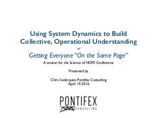 Using System Dynamics to Build
Collective, Operational Understanding
or
Getting Everyone “On the Same Page”
A session for the Science of HOPE Conference
Presented by
Chris Soderquist, Pontifex Consulting
April 19, 2016
 