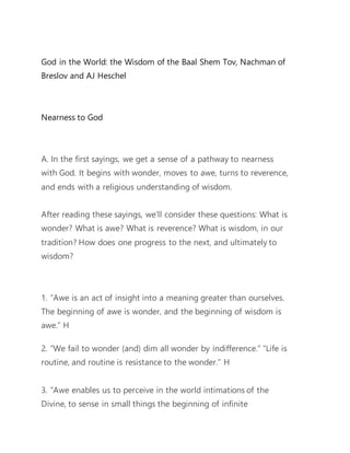 God in the World: the Wisdom of the Baal Shem Tov, Nachman of
Breslov and AJ Heschel
Nearness to God
A. In the first sayings, we get a sense of a pathway to nearness
with God. It begins with wonder, moves to awe, turns to reverence,
and ends with a religious understanding of wisdom.
After reading these sayings, we’ll consider these questions: What is
wonder? What is awe? What is reverence? What is wisdom, in our
tradition? How does one progress to the next, and ultimately to
wisdom?
1. “Awe is an act of insight into a meaning greater than ourselves.
The beginning of awe is wonder, and the beginning of wisdom is
awe.” H
2. “We fail to wonder (and) dim all wonder by indifference.” “Life is
routine, and routine is resistance to the wonder.” H
3. “Awe enables us to perceive in the world intimations of the
Divine, to sense in small things the beginning of infinite
 