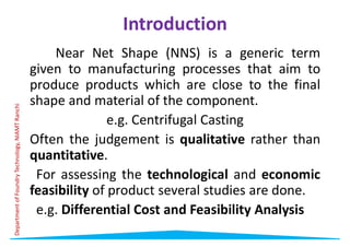 Introduction
Near Net Shape (NNS) is a generic term
given to manufacturing processes that aim to
produce products which are close to the final
produce products which are close to the final
shape and material of the component.
e.g. Centrifugal Casting
Often the judgement is qualitative rather than
quantitative.
Department
of
Foundry
Technology,
NIAMT
Ranchi
For assessing the technological and economic
feasibility of product several studies are done.
e.g. Differential Cost and Feasibility Analysis
Department
of
Foundry
Technology,
NIAMT
Ranchi
 