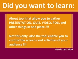 Did you want to learn:
  About tool that allow you to gather
  PRESENTATION, QUIZ, VIDEO, POLL and
  other things in one place.!!!

  Not this only, also the tool enable you to
  control the screens and activities of your
  audience !!!
                                  Done by: Hisa Al-Ali
 