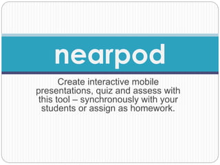 nearpod 
Create interactive mobile 
presentations, quiz and assess with 
this tool – synchronously with your 
students or assign as homework. 
 