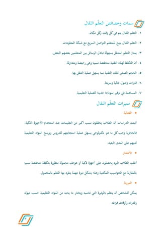3
6.‫مكان‬ ‫كل‬‫و‬ ‫وقت‬ ‫كل‬‫في‬ ‫يتم‬ ‫النقال‬ ‫التعلم‬.
2.‫التواصل‬ ‫للمتعلم‬ ‫يتيح‬ ‫النقال‬ ‫التعلم‬‫المعلومات‬ ‫شبكة‬ ‫مع‬ ‫يع‬‫ر‬‫الس‬.
4.‫البعض‬ ‫بعضهم‬ ‫المتعلمين‬ ‫بين‬ ‫الرسائل‬ ‫تبادل‬ ‫بسهولة‬ ‫المتنقل‬ ‫التعلم‬ ‫يمتاز‬.
0.‫ومتداولة‬ ‫رخيصة‬ ‫وهي‬ ‫نسبيا‬ ‫منخفضة‬ ‫التقنية‬ ‫لهذه‬ ‫التكلفة‬ ‫أن‬.
6.‫بها‬ ‫التنقل‬ ‫عملية‬ ‫يسهل‬ ‫مما‬ ‫التقنية‬ ‫لتلك‬ ‫الصغير‬ ‫الحجم‬.
5.‫وسريعة‬ ‫عالية‬ ‫وصول‬ ‫ات‬‫ر‬‫قد‬.
1.‫توفير‬ ‫في‬ ‫المساهمة‬‫نموذجا‬‫التعليمية‬ ‫للعملية‬ ‫جديدا‬.
‫الفعالية‬
‫من‬ ‫أكبر‬ ‫نسب‬ ‫يحققون‬ ‫الطالب‬ ‫أن‬ ‫اسات‬‫ر‬‫الد‬ ‫أثبتت‬‫التعليما‬‫ت‬‫األجهزة‬ ‫استخدام‬ ‫عند‬‫ا‬،‫لذكية‬
‫ية‬‫ز‬‫فالحاف‬‫كل‬‫وحب‬‫ه‬ ‫ما‬‫و‬‫التعليمية‬ ‫المواد‬ ‫ويرسخ‬ ‫للدروس‬ ‫استجابتهم‬ ‫عملية‬ ‫يسهل‬ ‫تكنولوجي‬
‫المدى‬ ‫على‬ ‫لديهم‬‫البعيد‬.
‫االنتشار‬
‫ي‬ ‫اليوم‬ ‫الطالب‬ ‫أغلب‬‫حصلون‬‫نسبيا‬ ‫منخفضة‬ ‫بتكلفة‬ ‫متطورة‬ ‫محمولة‬ ‫هواتف‬ ‫أو‬ ‫ذكية‬ ‫أجهزة‬ ‫على‬
‫التعلم‬ ‫بها‬ ‫ينفرد‬ ‫مهمة‬ ‫ميزة‬ ‫يشكل‬ ‫وهذا‬ ‫المكتبية‬ ‫الحواسيب‬ ‫مع‬ ‫نة‬‫ر‬‫بالمقا‬‫بالمحمول‬.
‫المرونة‬
‫بالو‬ ‫يتعلم‬ ‫أن‬ ‫للشخص‬ ‫يمكن‬‫ت‬‫تناسبه‬ ‫التي‬ ‫يرة‬‫ما‬ ‫ويختار‬‫حس‬ ‫التعليمية‬ ‫المواد‬ ‫من‬ ‫يحبه‬‫ب‬‫م‬‫يوله‬
‫اغه‬‫ر‬‫ف‬ ‫وأوقات‬ ‫وقدراته‬.
‫النقال‬ ‫م‬ّ‫ل‬‫التع‬ ‫وخصائص‬ ‫سمات‬
‫النقال‬ ‫م‬ّ‫ل‬‫التع‬ ‫ات‬‫ز‬‫ممي‬
 