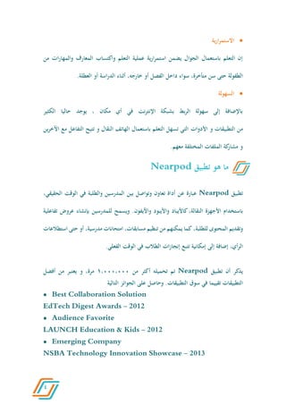 4
‫ية‬‫ر‬‫ا‬‫ر‬‫االستم‬
‫التعلم‬ ‫عملية‬ ‫ية‬‫ر‬‫ا‬‫ر‬‫استم‬ ‫يضمن‬ ‫الجوال‬ ‫باستعمال‬ ‫التعلم‬ ‫إن‬‫المعارف‬ ‫واكتساب‬‫ات‬‫ر‬‫والمها‬‫من‬
‫سن‬ ‫حتى‬ ‫الطفولة‬،‫متأخرة‬‫أو‬ ‫الفصل‬ ‫داخل‬ ‫سواء‬،‫خارجه‬‫أو‬ ‫اسة‬‫ر‬‫الد‬ ‫أثناء‬‫العطلة‬.
‫السهولة‬
‫الكثير‬ ‫حاليا‬ ‫يوجد‬ ، ‫مكان‬ ‫أي‬ ‫في‬ ‫نت‬‫ر‬‫اإلنت‬ ‫بشبكة‬ ‫بط‬‫ر‬‫ال‬ ‫سهولة‬ ‫إلى‬ ‫باإلضافة‬
‫من‬‫التطبيقات‬‫و‬‫األدوات‬‫ين‬‫ر‬‫اآلخ‬ ‫مع‬ ‫التفاعل‬ ‫تتيح‬ ‫و‬ ‫النقال‬ ‫الهاتف‬ ‫باستعمال‬ ‫التعلم‬ ‫تسهل‬ ‫التي‬
‫معهم‬ ‫المختلفة‬ ‫الملفات‬ ‫كة‬‫مشار‬ ‫و‬.
‫تطبيق‬Nearpod‫عبارة‬‫عن‬‫أداة‬‫تعاون‬‫وتواصل‬‫بين‬‫المدرسين‬‫والطلبة‬‫في‬‫الوقت‬‫الحق‬،‫يقي‬
‫باستخدام‬‫األجهزة‬،‫النقالة‬‫كاأليباد‬‫واأليبود‬‫واآليفون‬.‫ويسمح‬‫للمدرسين‬‫بإنشاء‬‫عر‬‫وض‬‫تفاعلية‬
‫وتقديم‬‫المحتوى‬،‫للطلبة‬‫كما‬‫يمكنهم‬‫من‬‫تنظيم‬،‫مسابقات‬‫امتحانات‬،‫مدرسية‬‫أو‬‫حتى‬‫استطالعات‬
،‫أي‬‫ر‬‫ال‬‫إضافة‬‫إلى‬‫إمكانية‬‫تتبع‬‫ات‬‫ز‬‫إنجا‬‫الطالب‬‫في‬‫الوقت‬.‫الفعلي‬
‫يذكر‬‫أن‬‫تطبيق‬Nearpod‫تم‬‫تحميله‬‫أكثر‬‫من‬6،000،000،‫مرة‬‫و‬‫يعتبر‬‫من‬‫أفضل‬
‫التطبيقات‬‫تقييما‬‫في‬‫سوق‬‫التطبيقات‬.‫وحاصل‬‫على‬‫الجوائز‬‫التالية‬
 Best Collaboration Solution
EdTech Digest Awards - 2012
 Audience Favorite
LAUNCH Education & Kids - 2012
 Emerging Company
NSBA Technology Innovation Showcase - 2013
‫ه‬ ‫ما‬‫و‬‫تطبيق‬Nearpod
 