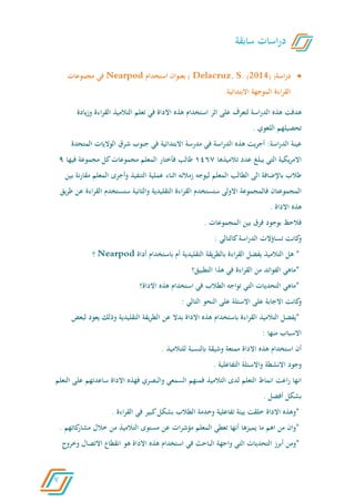 7
‫اسة‬‫ر‬‫د‬)(2014)S.Delacruz,)‫بعنوان‬‫استخدام‬Nearpod‫في‬‫مجموعات‬
‫القراءة‬‫الموجهة‬‫االبتدائية‬.
‫هدفت‬‫هذه‬‫اسة‬‫ر‬‫الد‬‫لتعرف‬‫على‬‫اثر‬‫استخدام‬‫هذه‬‫االداة‬‫في‬‫تعلم‬‫التالميذ‬‫القراءة‬‫وزي‬‫ادة‬
‫تحصيلهم‬‫اللغوي‬.
‫عينة‬:‫اسة‬‫ر‬‫الد‬‫يت‬‫ر‬‫أج‬‫هذه‬‫اسة‬‫ر‬‫الد‬‫في‬‫مدرسة‬‫االبتدائية‬‫في‬‫جنوب‬‫شرق‬‫الواليات‬‫المت‬‫حدة‬
‫يكية‬‫ر‬‫االم‬‫التي‬‫يبلغ‬‫عدد‬‫تالميذها‬6051‫طالب‬‫فأختار‬‫المعلم‬‫مجموعات‬‫كل‬‫مجموعة‬‫فيها‬9
‫طالب‬‫باإلضافة‬‫الى‬‫الطالب‬‫المعلم‬‫ليوجه‬‫زمالئه‬‫اثناء‬‫عملية‬‫التنفيذ‬‫وأجرى‬‫المعلم‬‫م‬‫نة‬‫ر‬‫قا‬‫بين‬
‫المج‬‫موعتان‬‫فالمجموعة‬‫االولى‬‫ستستخدم‬‫القراءة‬‫التقليدية‬‫والثانية‬‫ستستخدم‬‫الق‬‫اءة‬‫ر‬‫عن‬‫يق‬‫ر‬‫ط‬
‫هذه‬‫االداة‬.
‫فالحظ‬‫بوجود‬‫فرق‬‫بين‬‫المجموعات‬.
‫كانت‬‫و‬‫تساؤالت‬‫اسة‬‫ر‬‫الد‬‫كالتالي‬:
*‫هل‬‫التالميذ‬‫يفضل‬‫القراءة‬‫يقة‬‫ر‬‫بالط‬‫التقليدية‬‫أم‬‫باستخدام‬‫أداة‬Nearpod‫؟‬
*‫ماهي‬‫الفوائد‬‫من‬‫القر‬‫اءة‬‫في‬‫هذا‬‫التطبيق؟‬
*‫ماهي‬‫التحديات‬‫التي‬‫تواجه‬‫الطالب‬‫في‬‫استخدام‬‫هذه‬‫االداة؟‬
‫كانت‬‫و‬‫االجابة‬‫على‬‫االسئلة‬‫على‬‫النحو‬‫التالي‬:
*‫يفضل‬‫التالميذ‬‫القراءة‬‫باستخدام‬‫هذه‬‫االداة‬‫بدال‬‫عن‬‫يقة‬‫ر‬‫الط‬‫التقليدية‬‫وذلك‬‫يع‬‫ود‬‫لبعض‬
‫االسباب‬‫منها‬:
‫أن‬‫استخدام‬‫هذه‬‫االداة‬‫ممتعة‬‫وشيق‬‫ة‬‫بالنسبة‬‫للتالميذ‬.
‫وجود‬‫االنشطة‬‫واالسئلة‬‫التفاعلية‬.
‫انها‬‫اعت‬‫ر‬‫انماط‬‫التعلم‬‫لدى‬‫التالميذ‬‫فمنهم‬‫السمعي‬‫والبصري‬‫فهذه‬‫االداة‬‫ساعدتهم‬‫ع‬‫لى‬‫التعلم‬
‫بشكل‬‫أفضل‬.
*‫وهذ‬‫ه‬‫االداة‬‫خلقت‬‫بيئة‬‫تفاعلية‬‫وخدمة‬‫الطالب‬‫بشكل‬‫كبير‬‫في‬‫اءة‬‫ر‬‫الق‬.
*‫وان‬‫من‬‫اهم‬‫ما‬‫يميزها‬‫أنها‬‫تعطي‬‫المعلم‬‫ات‬‫ر‬‫مؤش‬‫عن‬‫مستوى‬‫التالميذ‬‫من‬‫خالل‬‫كاتهم‬‫مشار‬.
*‫ومن‬‫أبرز‬‫التحديات‬‫التي‬‫واجهة‬‫الباحث‬‫في‬‫استخدام‬‫هذه‬‫االداة‬‫هو‬‫انقطاع‬‫االتصال‬‫و‬‫خروج‬
‫سابقة‬ ‫اسات‬‫ر‬‫د‬
 