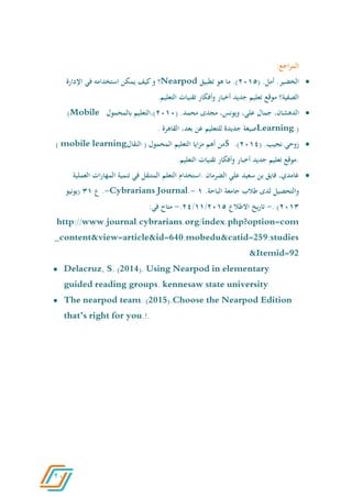 21
:‫اجع‬‫ر‬‫الم‬
.‫الخضير‬.‫أمل‬(2066.)‫ما‬‫هو‬‫تطبيق‬Nearpod‫؟‬‫و‬‫كيف‬‫يمكن‬‫استخدامه‬‫في‬‫اإلدارة‬
‫الصفية؟‬‫موقع‬‫تعليم‬‫جديد‬‫أخبار‬‫وأفكار‬‫تقنيات‬.‫التعليم‬
،‫الدهشان‬‫جمال‬،‫علي‬،‫ويونس‬‫مجدى‬.‫محمد‬(2060‫)،التعليم‬‫بالمحمول‬(Mobile
)Learning‫صيغة‬‫جديدة‬‫للتعليم‬‫عن‬،‫بعد‬‫القاهرة‬.
.‫زوحي.نجيب‬(2060.)5‫من‬‫أهم‬‫ايا‬‫ز‬‫م‬‫التعليم‬‫المحمول‬(‫النقال‬learningmobile(
.‫موقع‬‫تعليم‬‫جديد‬‫أخبار‬‫وأفكار‬‫تقنيات‬.‫التعليم‬
،‫غامدي‬‫فايق‬‫بن‬‫سعيد‬‫علي‬‫الضرمان‬.‫استخدام‬‫التعلم‬‫المتنقل‬‫في‬‫تنمية‬‫ات‬‫ر‬‫المها‬‫العملية‬
‫والتحصيل‬‫لدى‬‫طالب‬‫جامعة‬.‫الباحة‬6-Journal.Cybrarians-.‫ع‬46‫(يونيو‬
2064).-‫يخ‬‫ر‬‫تا‬‫االطالع‬2066/66/20.-‫متاح‬:‫في‬
http://www.journal.cybrarians.org/index.php?option=com
_content&view=article&id=640:mobedu&catid=259:studies
&Itemid=92
 Delacruz, S. (2014). Using Nearpod in elementary
guided reading groups. kennesaw state university
 The nearpod team. (2015).Choose the Nearpod Edition
that’s right for you.!.
 