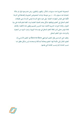 9
‫المجموعة‬‫يبية‬‫ر‬‫التج‬‫عند‬‫مستويات‬،‫(التذكر‬،‫والفهم‬‫والتطبي‬،)‫ق‬‫وعن‬‫عدم‬‫وجود‬‫فرق‬‫ذو‬‫داللة‬
‫إحصائية‬‫عند‬‫مستوى‬(0.06)‫بين‬‫متوسط‬‫درجات‬‫المجموعتين‬‫التجريبية‬‫والضابطة‬‫في‬‫ا‬‫لدرجة‬
‫الكلية‬‫على‬‫مقياس‬‫ات‬‫ر‬‫المها‬.‫العملية‬‫وفي‬‫ضوء‬‫نتائج‬‫اسة‬‫ر‬‫الد‬‫توصي‬‫اسة‬‫ر‬‫الد‬‫بتبني‬‫تطبيقات‬
‫التعلم‬‫المتنقل‬‫في‬‫التعليم‬‫وتوظيفها‬‫بشكل‬‫يخدم‬‫العملية‬‫التعليمة‬‫وبناء‬‫أنظم‬‫ة‬‫تعلم‬‫قائمة‬‫على‬‫بيئة‬
،‫الجوال‬‫وإقامة‬‫الدورات‬‫يبية‬‫ر‬‫التد‬‫ألعضاء‬‫هيئة‬‫يس‬‫ر‬‫التد‬‫لتصميم‬‫وتطوير‬‫هذه‬‫األنظم‬.‫ة‬‫كذلك‬‫و‬
‫إقامة‬‫مؤتمر‬‫محلي‬‫لنشر‬‫ثقافة‬‫التعلم‬‫المتنقل‬‫في‬‫مؤسساتنا‬،‫بوية‬‫ر‬‫الت‬‫وإجراء‬‫يد‬‫ز‬‫الم‬‫من‬‫البحوث‬
‫اسات‬‫ر‬‫والد‬‫حول‬‫التعلم‬.‫المتنقل‬
‫وتعقيبا‬‫على‬‫ا‬‫ر‬‫الد‬‫ستين‬‫يظل‬‫التعليم‬‫المواجهي‬facetoface‫هو‬‫التعليم‬‫األساسي‬‫وأن‬
‫التعليم‬‫النقال‬‫يأتي‬‫مكمال‬‫لهذا‬‫التعليم‬‫ومعالجا‬‫لمشاكلة‬‫واستخدامه‬‫ليس‬‫بشكل‬‫م‬‫طلق‬‫انما‬
‫حسب‬‫الحاجة‬‫الية‬‫وحسب‬‫الفائدة‬‫التي‬‫يقدمها‬.
 