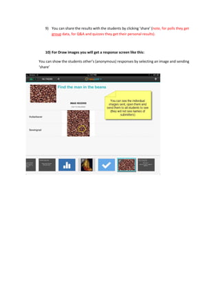 9) You can share the results with the students by clicking ‘share’ (note, for polls they get
group data, for Q&A and quizzes they get their personal results).
10) For Draw images you will get a response screen like this:
You can show the students other’s (anonymous) responses by selecting an image and sending
‘share’
 
