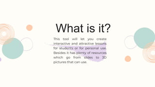 What is it?
This tool will let you create
interactive and attractive lessons
for students or for personal use.
Besides it has plenty of resources
which go from slides to 3D
pictures that can use.
 
