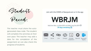 The teacher must share the auto-
generated class code. The student
will complete the activities at their
own pace. The teacher may add a
date for the completion of the
assignment an can also check the
progress of students.
 