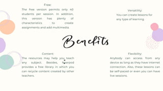 Versatility:
You can create lessons for
any type of learning.
Flexibility:
Anybody can access from any
device as long as they have internet
connection. Also, these lessons can
be self-paced or even you can have
live sessions.
Content:
The resources may help you teach
any subject. Besides, Nearpod
provides a free library in which you
can recycle content created by other
teachers.
Free:
The free version permits only 40
students per session. In addition,
this version has plenty of
characteristics to create
assignments and add multimedia.
 