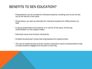 BENEFITS TO SEN EDUCATION?
• Presentations can be emailed to individual students, enabling work to be carried
out at the learner’s own pace.
• Presentation can also be extended for individual students for differentiation by
task.
• In group presentations the teacher is in control of the pace, enhancing
concentration on the subject matter.
• Extremely visual and intuitive interactivity.
• Enables focused peer review/learning/assessment opportunities.
• The use of mobile devices and the intuitive interactive nature of presentations help
to keep students engaged and focused on learning.