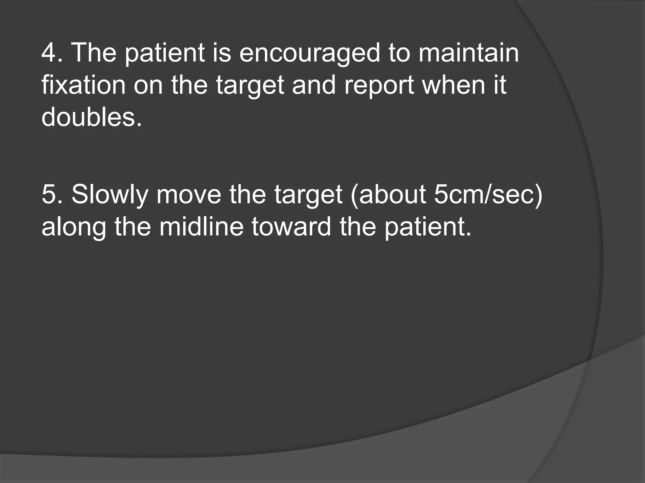 4. The patient is encouraged to maintain
fixation on the target and report when it
doubles.
5. Slowly move the target (about 5cm/sec)
along the midline toward the patient.

 