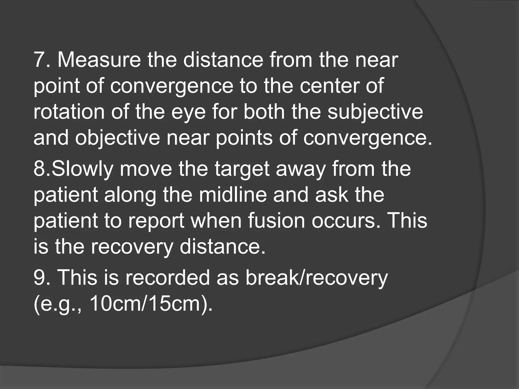 7. Measure the distance from the near
point of convergence to the center of
rotation of the eye for both the subjective
and objective near points of convergence.
8.Slowly move the target away from the
patient along the midline and ask the
patient to report when fusion occurs. This
is the recovery distance.
9. This is recorded as break/recovery
(e.g., 10cm/15cm).

 