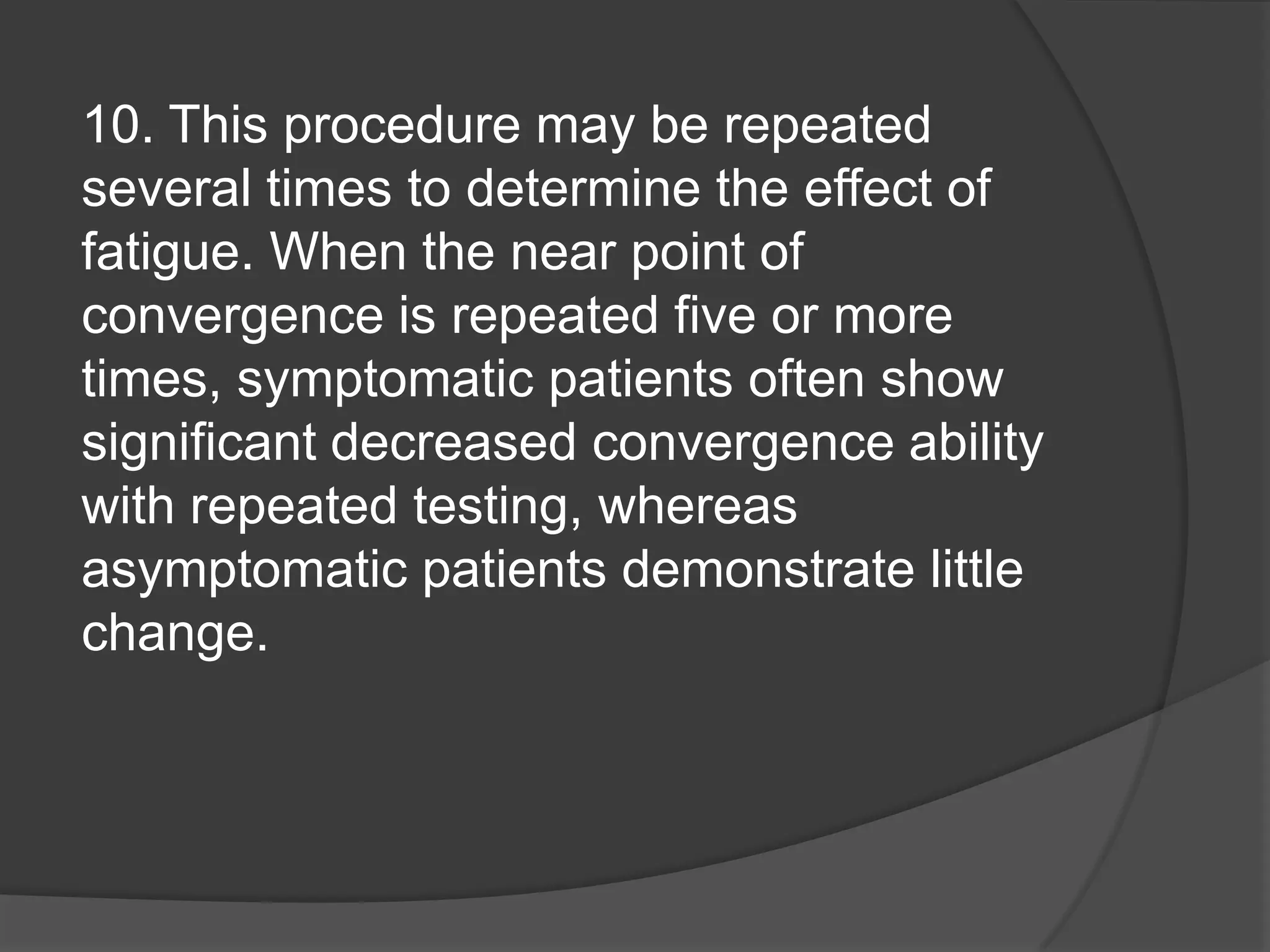10. This procedure may be repeated
several times to determine the effect of
fatigue. When the near point of
convergence is repeated five or more
times, symptomatic patients often show
significant decreased convergence ability
with repeated testing, whereas
asymptomatic patients demonstrate little
change.

 