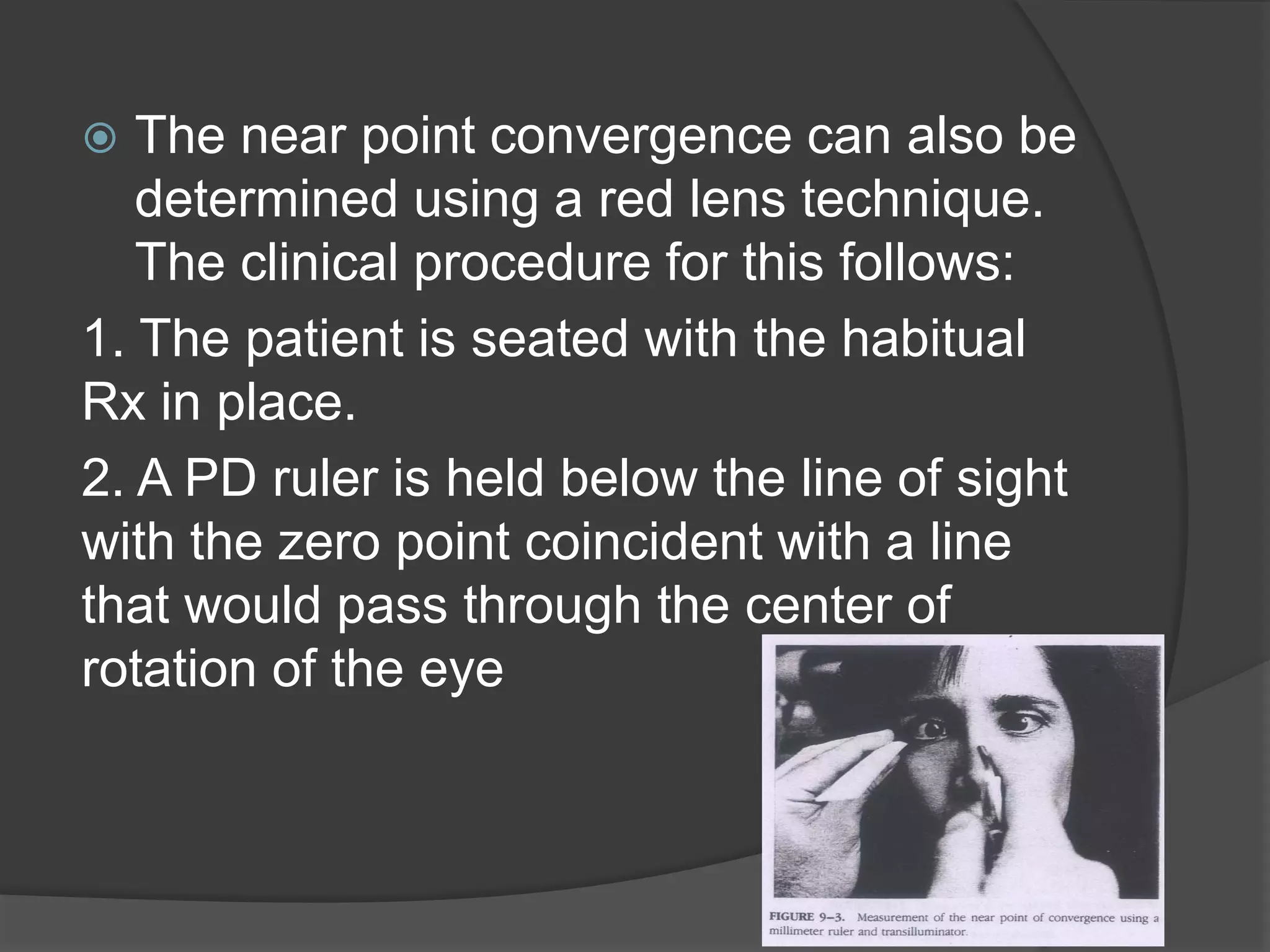 The near point convergence can also be
determined using a red lens technique.
The clinical procedure for this follows:
1. The patient is seated with the habitual
Rx in place.
2. A PD ruler is held below the line of sight
with the zero point coincident with a line
that would pass through the center of
rotation of the eye


 