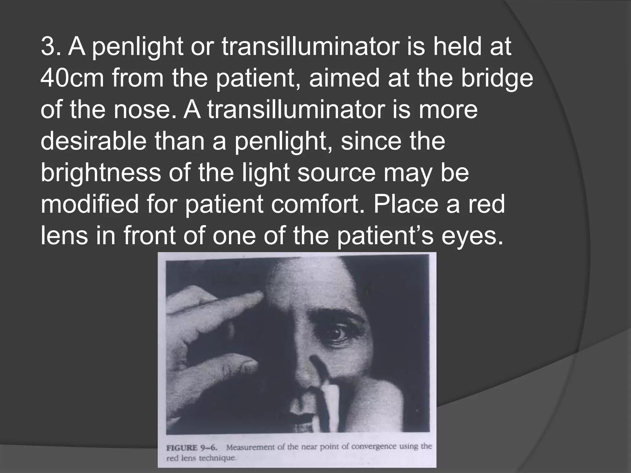 3. A penlight or transilluminator is held at
40cm from the patient, aimed at the bridge
of the nose. A transilluminator is more
desirable than a penlight, since the
brightness of the light source may be
modified for patient comfort. Place a red
lens in front of one of the patient’s eyes.

 