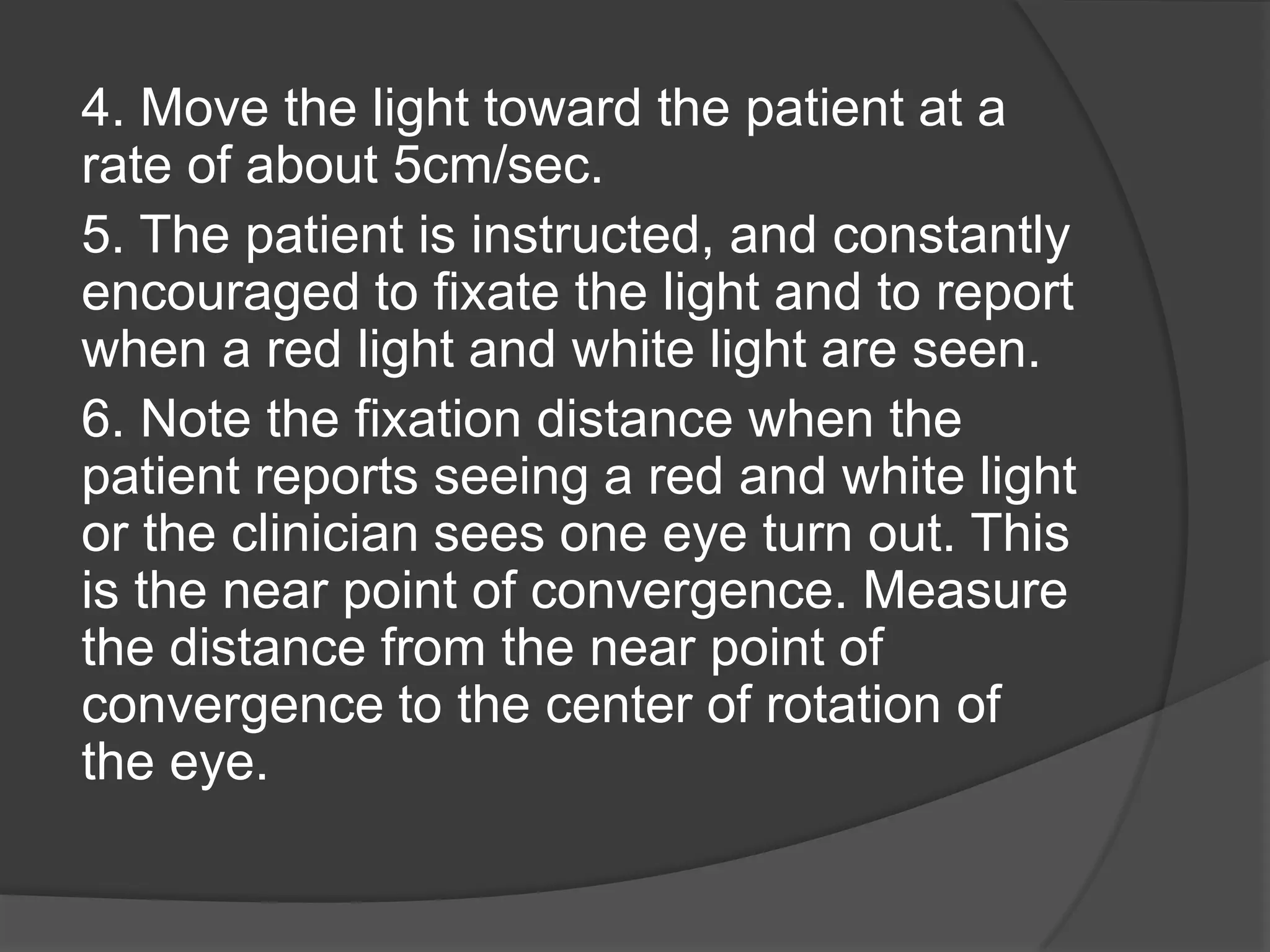 4. Move the light toward the patient at a
rate of about 5cm/sec.
5. The patient is instructed, and constantly
encouraged to fixate the light and to report
when a red light and white light are seen.
6. Note the fixation distance when the
patient reports seeing a red and white light
or the clinician sees one eye turn out. This
is the near point of convergence. Measure
the distance from the near point of
convergence to the center of rotation of
the eye.

 
