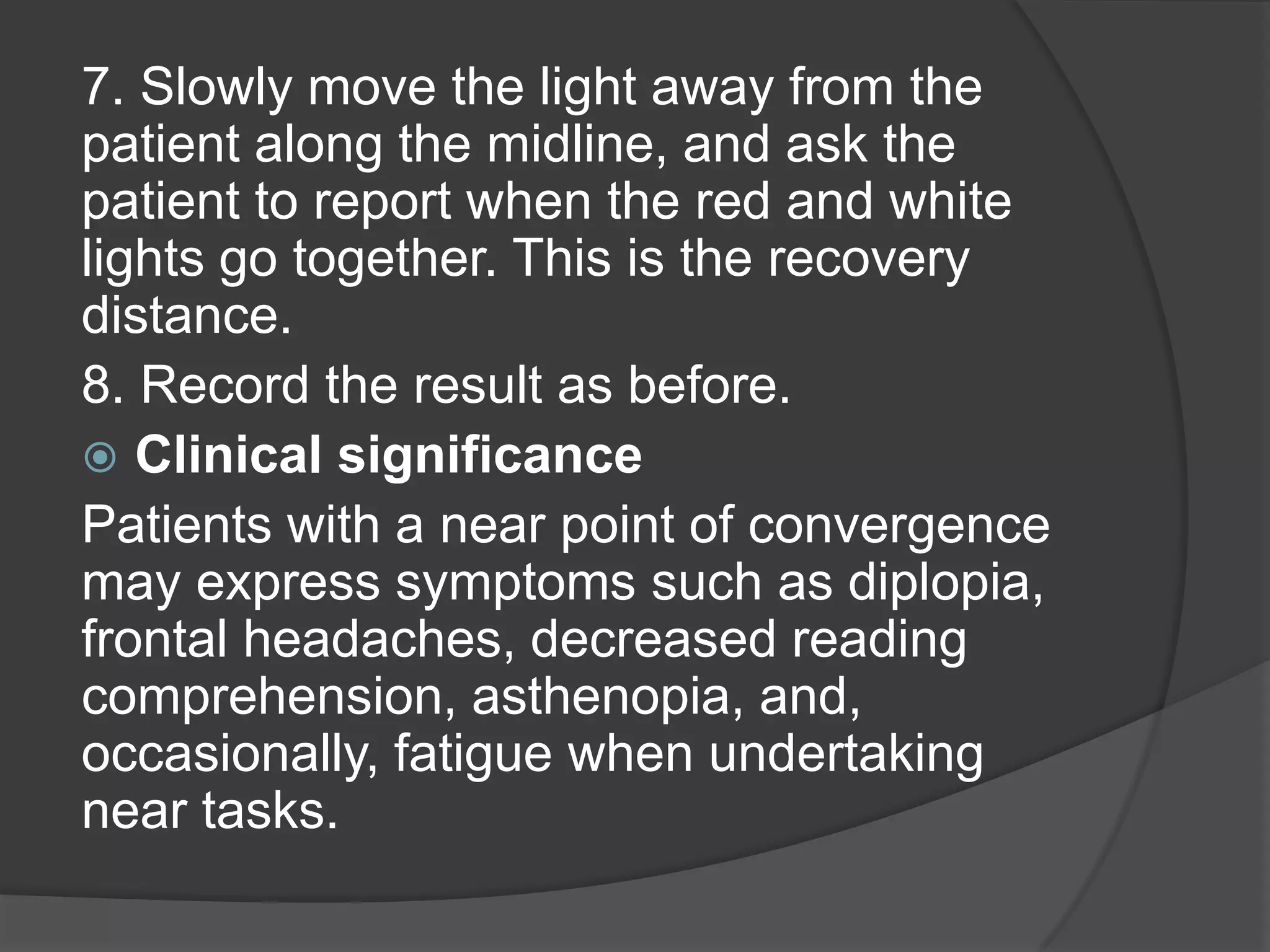7. Slowly move the light away from the
patient along the midline, and ask the
patient to report when the red and white
lights go together. This is the recovery
distance.
8. Record the result as before.
 Clinical significance
Patients with a near point of convergence
may express symptoms such as diplopia,
frontal headaches, decreased reading
comprehension, asthenopia, and,
occasionally, fatigue when undertaking
near tasks.

 