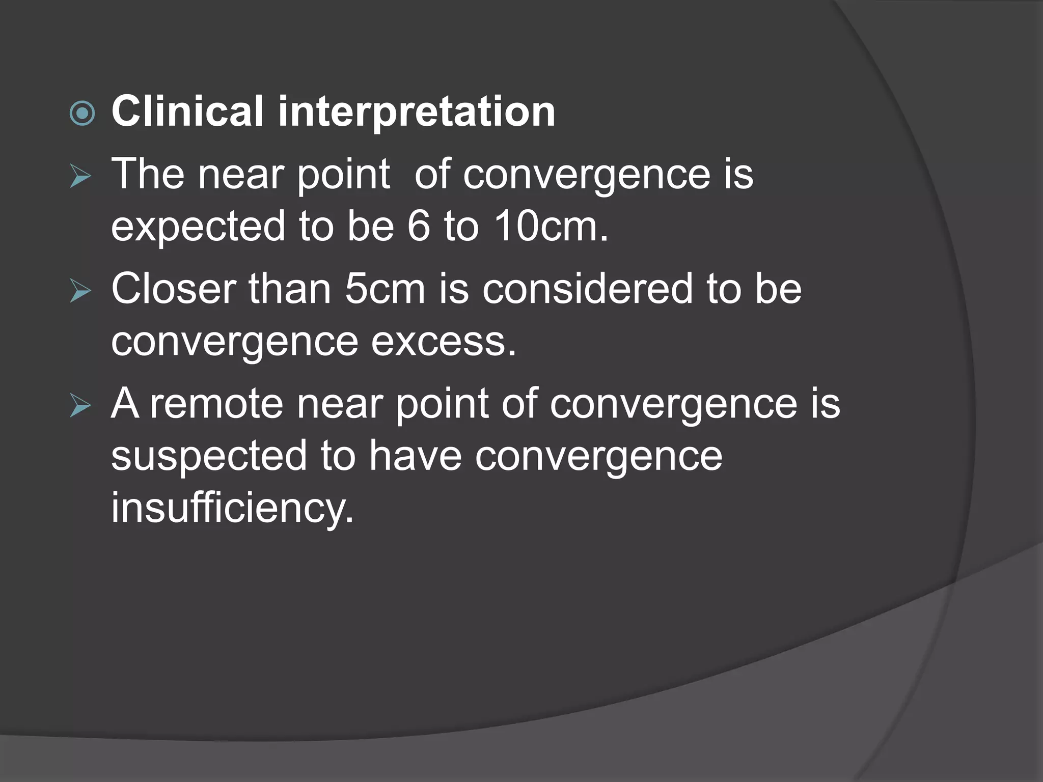 Clinical interpretation
 The near point of convergence is
expected to be 6 to 10cm.
 Closer than 5cm is considered to be
convergence excess.
 A remote near point of convergence is
suspected to have convergence
insufficiency.


 