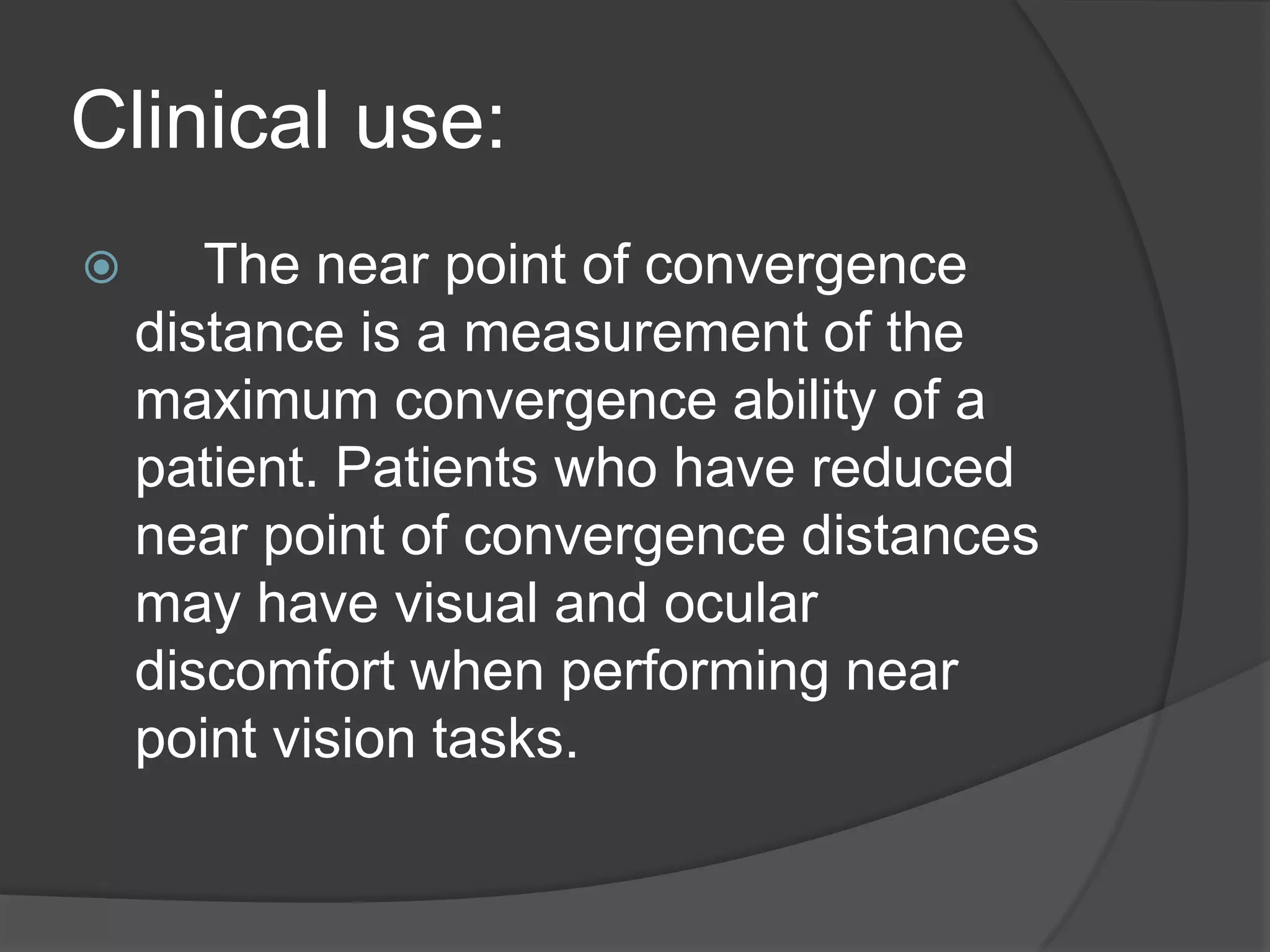 Clinical use:


The near point of convergence
distance is a measurement of the
maximum convergence ability of a
patient. Patients who have reduced
near point of convergence distances
may have visual and ocular
discomfort when performing near
point vision tasks.

 