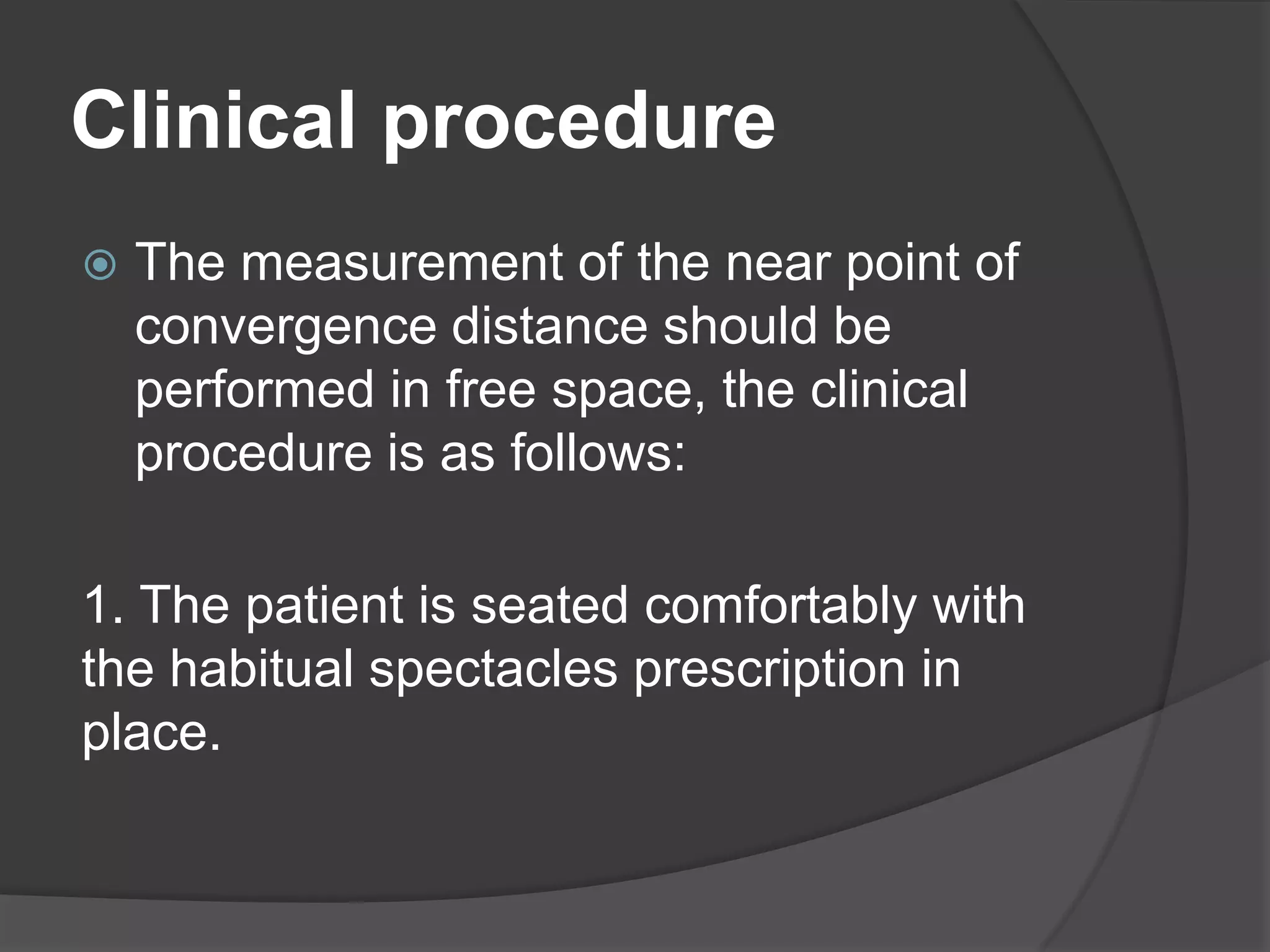 Clinical procedure


The measurement of the near point of
convergence distance should be
performed in free space, the clinical
procedure is as follows:

1. The patient is seated comfortably with
the habitual spectacles prescription in
place.

 
