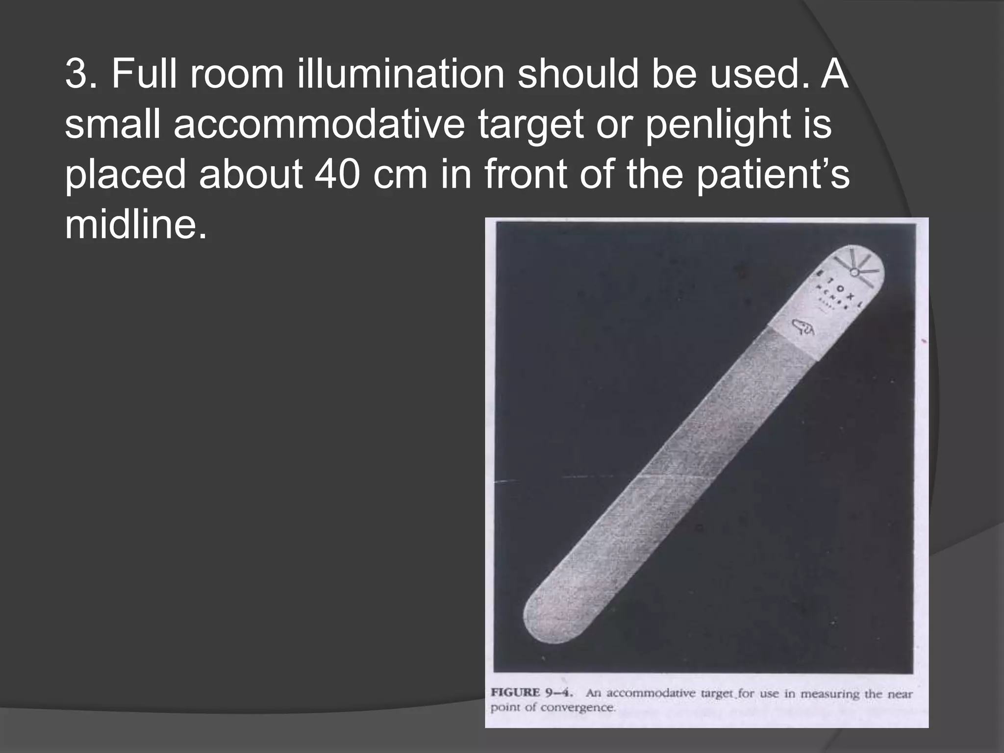 3. Full room illumination should be used. A
small accommodative target or penlight is
placed about 40 cm in front of the patient’s
midline.

 