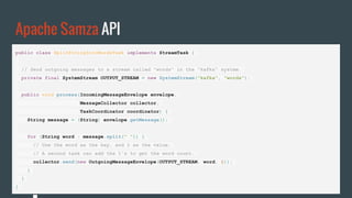 Apache Samza API
public class SplitStringIntoWordsTask implements StreamTask {
// Send outgoing messages to a stream called "words" in the "kafka" system.
private final SystemStream OUTPUT_STREAM = new SystemStream("kafka", "words");
public void process(IncomingMessageEnvelope envelope,
MessageCollector collector,
TaskCoordinator coordinator) {
String message = (String) envelope.getMessage();
for (String word : message.split(" ")) {
// Use the word as the key, and 1 as the value.
// A second task can add the 1's to get the word count.
collector.send(new OutgoingMessageEnvelope(OUTPUT_STREAM, word, 1));
}
}
}
 