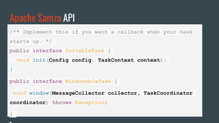 Apache Samza API
/** Implement this if you want a callback when your task
starts up. */
public interface InitableTask {
void init(Config config, TaskContext context);
}
public interface WindowableTask {
void window(MessageCollector collector, TaskCoordinator
coordinator) throws Exception;
}
 