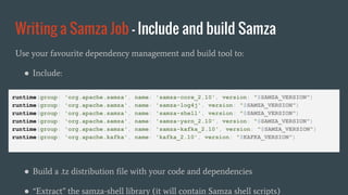 Writing a Samza Job - Include and build Samza
Use your favourite dependency management and build tool to:
● Include:
● Build a .tz distribution file with your code and dependencies
● “Extract” the samza-shell library (it will contain Samza shell scripts)
runtime(group: 'org.apache.samza', name: 'samza-core_2.10', version: "$SAMZA_VERSION")
runtime(group: 'org.apache.samza', name: 'samza-log4j', version: "$SAMZA_VERSION")
runtime(group: 'org.apache.samza', name: 'samza-shell', version: "$SAMZA_VERSION")
runtime(group: 'org.apache.samza', name: 'samza-yarn_2.10', version: "$SAMZA_VERSION")
runtime(group: 'org.apache.samza', name: 'samza-kafka_2.10', version: "$SAMZA_VERSION")
runtime(group: 'org.apache.kafka', name: 'kafka_2.10', version: "$KAFKA_VERSION")
 