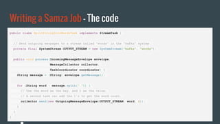 Writing a Samza Job - The code
public class SplitStringIntoWordsTask implements StreamTask {
// Send outgoing messages to a stream called "words" in the "kafka" system.
private final SystemStream OUTPUT_STREAM = new SystemStream("kafka", "words");
public void process(IncomingMessageEnvelope envelope,
MessageCollector collector,
TaskCoordinator coordinator) {
String message = (String) envelope.getMessage();
for (String word : message.split(" ")) {
// Use the word as the key, and 1 as the value.
// A second task can add the 1's to get the word count.
collector.send(new OutgoingMessageEnvelope(OUTPUT_STREAM, word, 1));
}
}
}
 