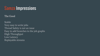 Samza Impressions
The Good
Stable
Very easy to write jobs
Thread Safety is not an issue
Easy to add branches to the job graphs
High Throughput
Low Latency
Replayable streams
 