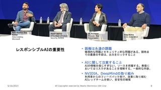 5/16/2023 All Copyrights reserved by Nissho Electronics USA Corp 8
レスポンシブルAIの重要性 • 誤報は永遠の課題
倫理的な問題とセキュリティ的な問題がある。現時点
での最善の手段は、出力をロックすること
• AIに関して注意すること
AIの情報を信じすぎない。ソースを把握する。発信に
おいてはリスクがあることを理解する。一般的な内容。
• NVIDIA、DeepMindの取り組み
利用者からのフィードバック受け、改善に取り組む
AIレッドチームを使い、安全性の確保
Ram Shankar Siva
Kumar
Data Cowboy,
Microsoft
Daniel Rohrer
VP Software Product
Security, NVIDIA
Dr. Rumman
Founder, Bias
Buccaneers
Vijay Bolina
CISO, Deep Mind
 