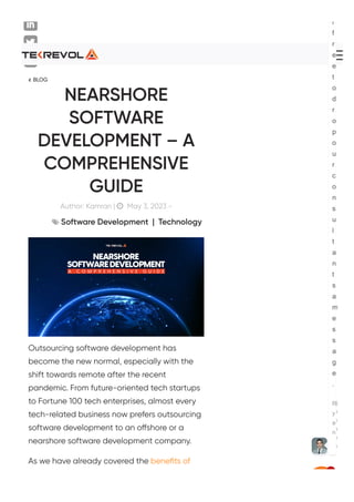  BLOG
NEARSHORE
SOFTWARE
DEVELOPMENT – A
COMPREHENSIVE
GUIDE
Author: Kamran |  May 3, 2023 -
 Software Development | Technology
Outsourcing software development has
become the new normal, especially with the
shift towards remote after the recent
pandemic. From future-oriented tech startups
to Fortune 100 tech enterprises, almost every
tech-related business now prefers outsourcing
software development to an o몭shore or a
nearshore software development company.
As we have already covered the beneﬁts of
☰
l
f
r
e
e
t
o
d
r
o
p
o
u
r
c
o
n
s
u
l
t
a
n
t
s
a
m
e
s
s
a
g
e
.
R
y
a
n
j
u
st
n
o
w
1
 