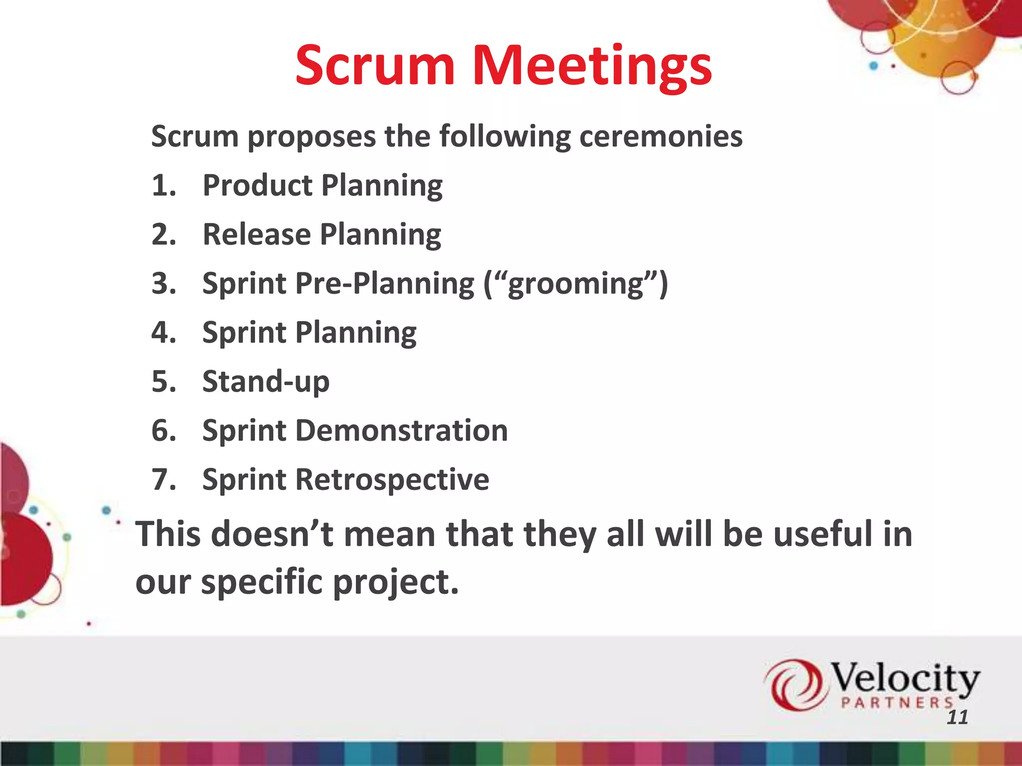 Scrum Meetings
Scrum proposes the following ceremonies
1. Product Planning
2. Release Planning
3. Sprint Pre-Planning (“grooming”)
4. Sprint Planning
5. Stand-up
6. Sprint Demonstration
7. Sprint Retrospective
11
This doesn’t mean that they all will be useful in
our specific project.
 